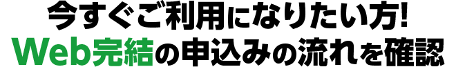 今すぐご利用になりたい方！Web完結の申込みの流れを確認